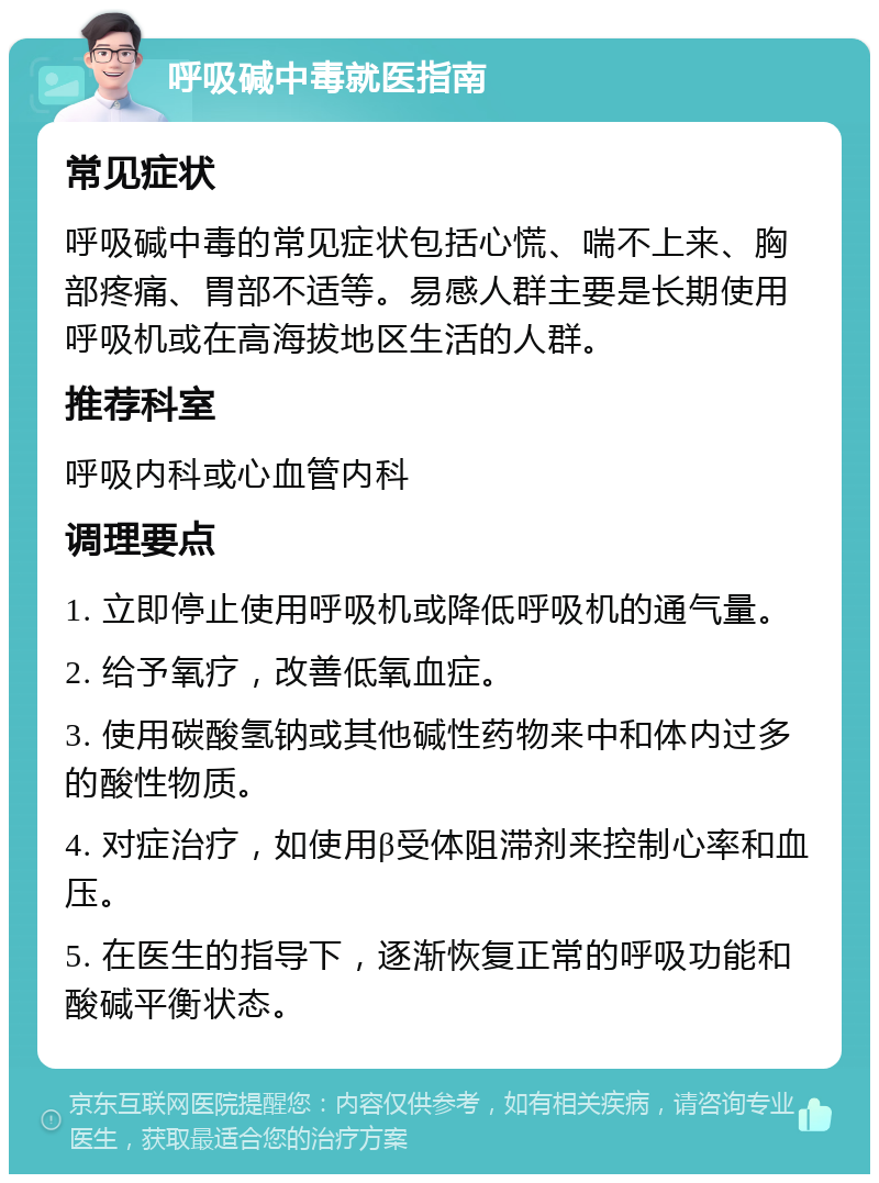 呼吸碱中毒就医指南 常见症状 呼吸碱中毒的常见症状包括心慌、喘不上来、胸部疼痛、胃部不适等。易感人群主要是长期使用呼吸机或在高海拔地区生活的人群。 推荐科室 呼吸内科或心血管内科 调理要点 1. 立即停止使用呼吸机或降低呼吸机的通气量。 2. 给予氧疗，改善低氧血症。 3. 使用碳酸氢钠或其他碱性药物来中和体内过多的酸性物质。 4. 对症治疗，如使用β受体阻滞剂来控制心率和血压。 5. 在医生的指导下，逐渐恢复正常的呼吸功能和酸碱平衡状态。