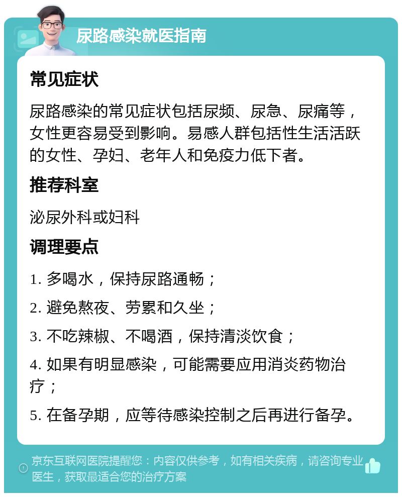 尿路感染就医指南 常见症状 尿路感染的常见症状包括尿频、尿急、尿痛等，女性更容易受到影响。易感人群包括性生活活跃的女性、孕妇、老年人和免疫力低下者。 推荐科室 泌尿外科或妇科 调理要点 1. 多喝水，保持尿路通畅； 2. 避免熬夜、劳累和久坐； 3. 不吃辣椒、不喝酒，保持清淡饮食； 4. 如果有明显感染，可能需要应用消炎药物治疗； 5. 在备孕期，应等待感染控制之后再进行备孕。