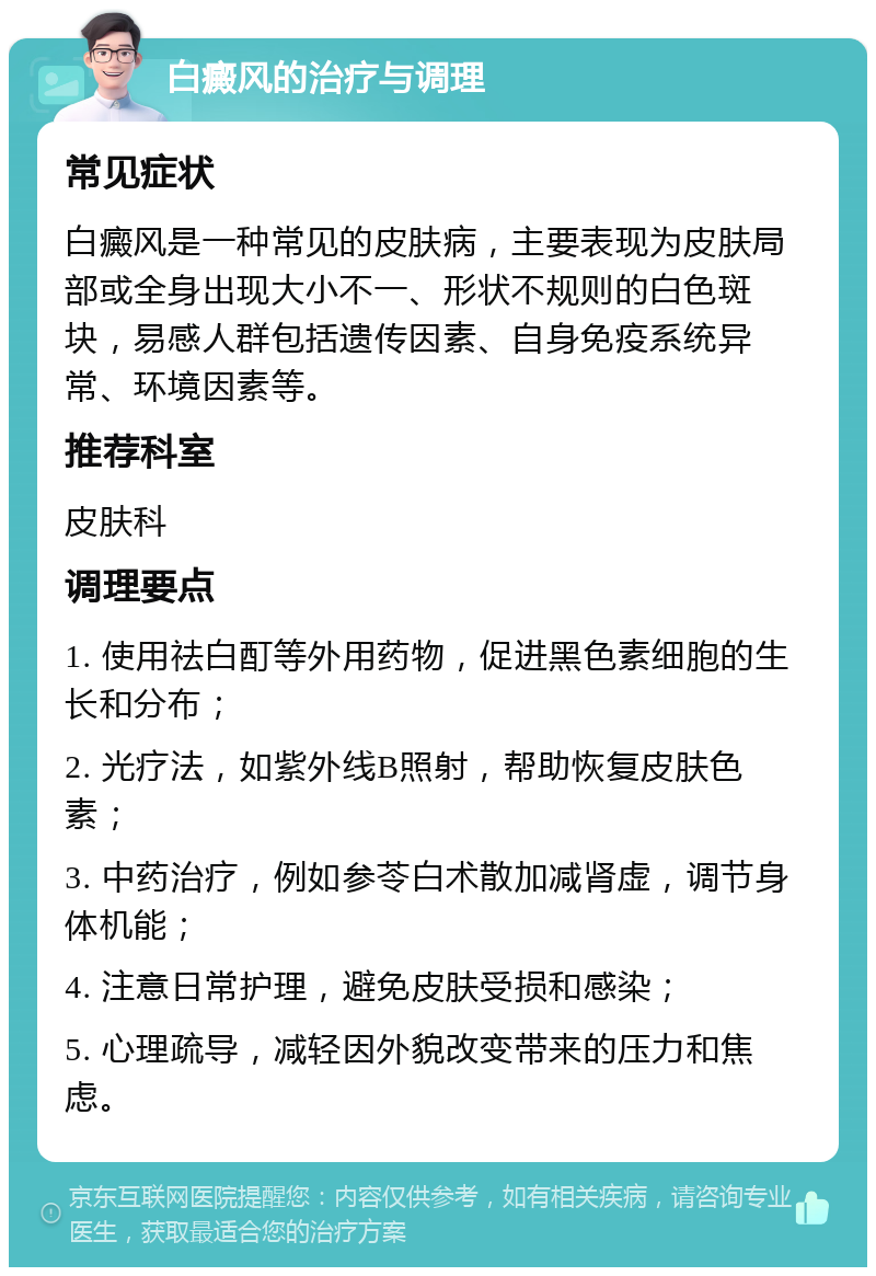 白癜风的治疗与调理 常见症状 白癜风是一种常见的皮肤病，主要表现为皮肤局部或全身出现大小不一、形状不规则的白色斑块，易感人群包括遗传因素、自身免疫系统异常、环境因素等。 推荐科室 皮肤科 调理要点 1. 使用祛白酊等外用药物，促进黑色素细胞的生长和分布； 2. 光疗法，如紫外线B照射，帮助恢复皮肤色素； 3. 中药治疗，例如参苓白术散加减肾虚，调节身体机能； 4. 注意日常护理，避免皮肤受损和感染； 5. 心理疏导，减轻因外貌改变带来的压力和焦虑。