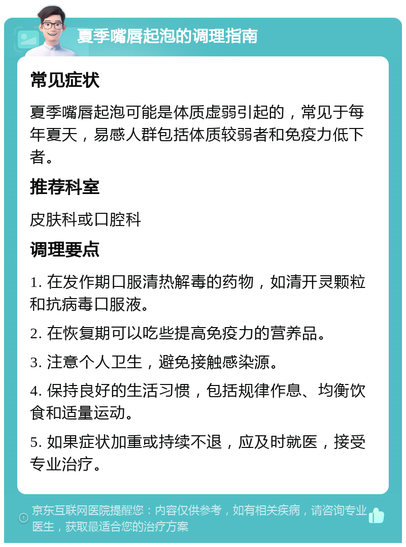 夏季嘴唇起泡的调理指南 常见症状 夏季嘴唇起泡可能是体质虚弱引起的，常见于每年夏天，易感人群包括体质较弱者和免疫力低下者。 推荐科室 皮肤科或口腔科 调理要点 1. 在发作期口服清热解毒的药物，如清开灵颗粒和抗病毒口服液。 2. 在恢复期可以吃些提高免疫力的营养品。 3. 注意个人卫生，避免接触感染源。 4. 保持良好的生活习惯，包括规律作息、均衡饮食和适量运动。 5. 如果症状加重或持续不退，应及时就医，接受专业治疗。