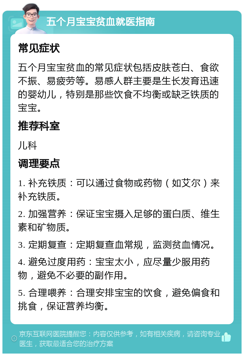 五个月宝宝贫血就医指南 常见症状 五个月宝宝贫血的常见症状包括皮肤苍白、食欲不振、易疲劳等。易感人群主要是生长发育迅速的婴幼儿，特别是那些饮食不均衡或缺乏铁质的宝宝。 推荐科室 儿科 调理要点 1. 补充铁质：可以通过食物或药物（如艾尔）来补充铁质。 2. 加强营养：保证宝宝摄入足够的蛋白质、维生素和矿物质。 3. 定期复查：定期复查血常规，监测贫血情况。 4. 避免过度用药：宝宝太小，应尽量少服用药物，避免不必要的副作用。 5. 合理喂养：合理安排宝宝的饮食，避免偏食和挑食，保证营养均衡。