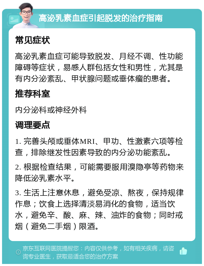 高泌乳素血症引起脱发的治疗指南 常见症状 高泌乳素血症可能导致脱发、月经不调、性功能障碍等症状，易感人群包括女性和男性，尤其是有内分泌紊乱、甲状腺问题或垂体瘤的患者。 推荐科室 内分泌科或神经外科 调理要点 1. 完善头颅或垂体MRI、甲功、性激素六项等检查，排除继发性因素导致的内分泌功能紊乱。 2. 根据检查结果，可能需要服用溴隐亭等药物来降低泌乳素水平。 3. 生活上注意休息，避免受凉、熬夜，保持规律作息；饮食上选择清淡易消化的食物，适当饮水，避免辛、酸、麻、辣、油炸的食物；同时戒烟（避免二手烟）限酒。