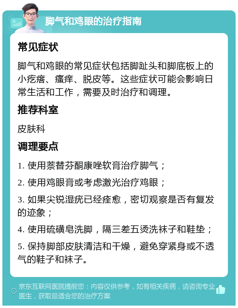 脚气和鸡眼的治疗指南 常见症状 脚气和鸡眼的常见症状包括脚趾头和脚底板上的小疙瘩、瘙痒、脱皮等。这些症状可能会影响日常生活和工作，需要及时治疗和调理。 推荐科室 皮肤科 调理要点 1. 使用萘替芬酮康唑软膏治疗脚气； 2. 使用鸡眼膏或考虑激光治疗鸡眼； 3. 如果尖锐湿疣已经痊愈，密切观察是否有复发的迹象； 4. 使用硫磺皂洗脚，隔三差五烫洗袜子和鞋垫； 5. 保持脚部皮肤清洁和干燥，避免穿紧身或不透气的鞋子和袜子。