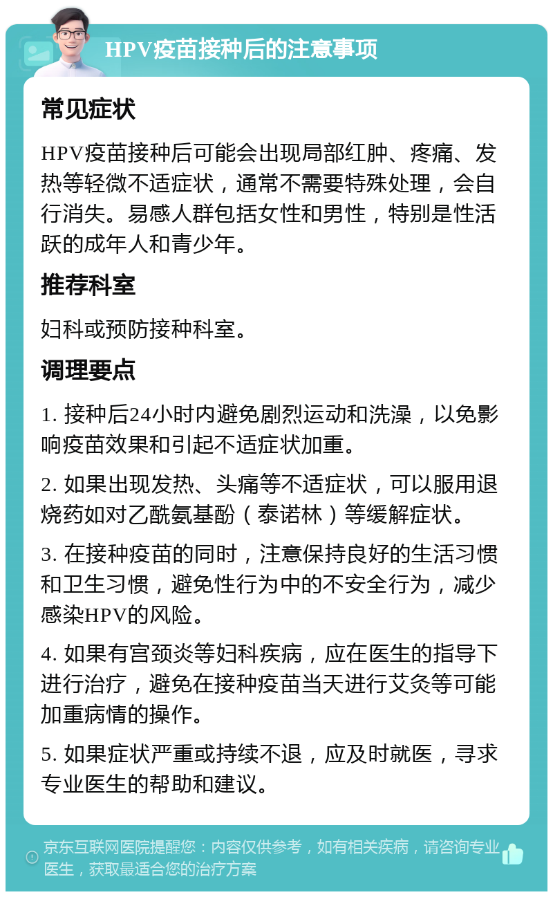 HPV疫苗接种后的注意事项 常见症状 HPV疫苗接种后可能会出现局部红肿、疼痛、发热等轻微不适症状，通常不需要特殊处理，会自行消失。易感人群包括女性和男性，特别是性活跃的成年人和青少年。 推荐科室 妇科或预防接种科室。 调理要点 1. 接种后24小时内避免剧烈运动和洗澡，以免影响疫苗效果和引起不适症状加重。 2. 如果出现发热、头痛等不适症状，可以服用退烧药如对乙酰氨基酚（泰诺林）等缓解症状。 3. 在接种疫苗的同时，注意保持良好的生活习惯和卫生习惯，避免性行为中的不安全行为，减少感染HPV的风险。 4. 如果有宫颈炎等妇科疾病，应在医生的指导下进行治疗，避免在接种疫苗当天进行艾灸等可能加重病情的操作。 5. 如果症状严重或持续不退，应及时就医，寻求专业医生的帮助和建议。