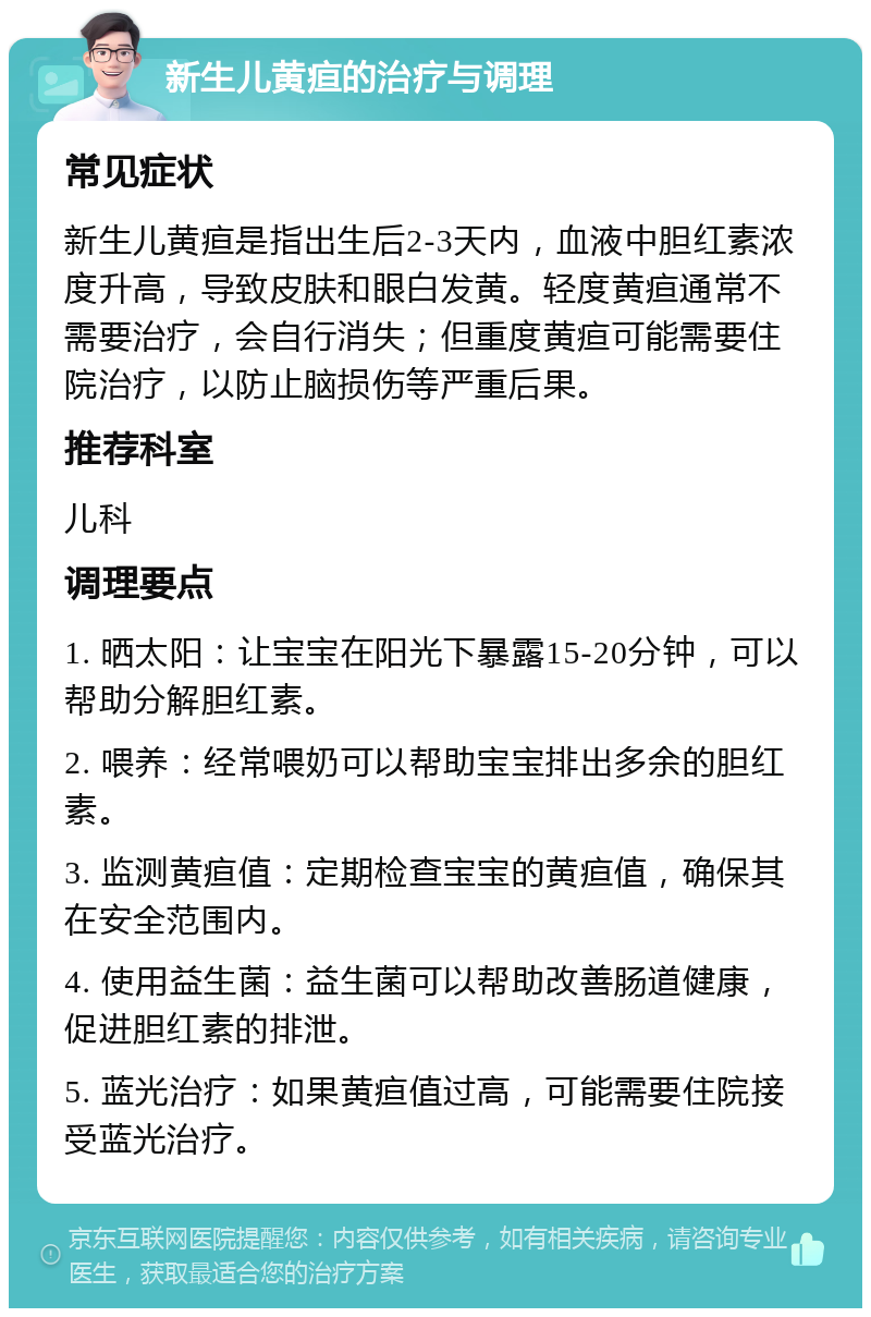 新生儿黄疸的治疗与调理 常见症状 新生儿黄疸是指出生后2-3天内，血液中胆红素浓度升高，导致皮肤和眼白发黄。轻度黄疸通常不需要治疗，会自行消失；但重度黄疸可能需要住院治疗，以防止脑损伤等严重后果。 推荐科室 儿科 调理要点 1. 晒太阳：让宝宝在阳光下暴露15-20分钟，可以帮助分解胆红素。 2. 喂养：经常喂奶可以帮助宝宝排出多余的胆红素。 3. 监测黄疸值：定期检查宝宝的黄疸值，确保其在安全范围内。 4. 使用益生菌：益生菌可以帮助改善肠道健康，促进胆红素的排泄。 5. 蓝光治疗：如果黄疸值过高，可能需要住院接受蓝光治疗。