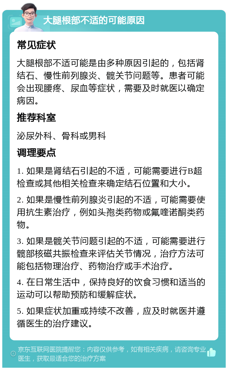 大腿根部不适的可能原因 常见症状 大腿根部不适可能是由多种原因引起的，包括肾结石、慢性前列腺炎、髋关节问题等。患者可能会出现腰疼、尿血等症状，需要及时就医以确定病因。 推荐科室 泌尿外科、骨科或男科 调理要点 1. 如果是肾结石引起的不适，可能需要进行B超检查或其他相关检查来确定结石位置和大小。 2. 如果是慢性前列腺炎引起的不适，可能需要使用抗生素治疗，例如头孢类药物或氟喹诺酮类药物。 3. 如果是髋关节问题引起的不适，可能需要进行髋部核磁共振检查来评估关节情况，治疗方法可能包括物理治疗、药物治疗或手术治疗。 4. 在日常生活中，保持良好的饮食习惯和适当的运动可以帮助预防和缓解症状。 5. 如果症状加重或持续不改善，应及时就医并遵循医生的治疗建议。