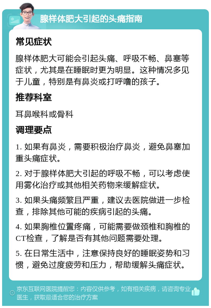 腺样体肥大引起的头痛指南 常见症状 腺样体肥大可能会引起头痛、呼吸不畅、鼻塞等症状，尤其是在睡眠时更为明显。这种情况多见于儿童，特别是有鼻炎或打呼噜的孩子。 推荐科室 耳鼻喉科或骨科 调理要点 1. 如果有鼻炎，需要积极治疗鼻炎，避免鼻塞加重头痛症状。 2. 对于腺样体肥大引起的呼吸不畅，可以考虑使用雾化治疗或其他相关药物来缓解症状。 3. 如果头痛频繁且严重，建议去医院做进一步检查，排除其他可能的疾病引起的头痛。 4. 如果胸椎位置疼痛，可能需要做颈椎和胸椎的CT检查，了解是否有其他问题需要处理。 5. 在日常生活中，注意保持良好的睡眠姿势和习惯，避免过度疲劳和压力，帮助缓解头痛症状。