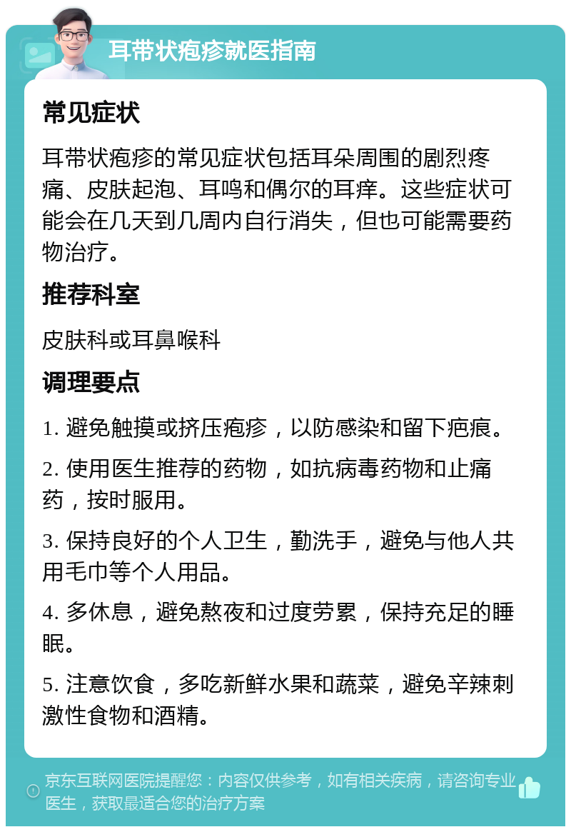 耳带状疱疹就医指南 常见症状 耳带状疱疹的常见症状包括耳朵周围的剧烈疼痛、皮肤起泡、耳鸣和偶尔的耳痒。这些症状可能会在几天到几周内自行消失，但也可能需要药物治疗。 推荐科室 皮肤科或耳鼻喉科 调理要点 1. 避免触摸或挤压疱疹，以防感染和留下疤痕。 2. 使用医生推荐的药物，如抗病毒药物和止痛药，按时服用。 3. 保持良好的个人卫生，勤洗手，避免与他人共用毛巾等个人用品。 4. 多休息，避免熬夜和过度劳累，保持充足的睡眠。 5. 注意饮食，多吃新鲜水果和蔬菜，避免辛辣刺激性食物和酒精。