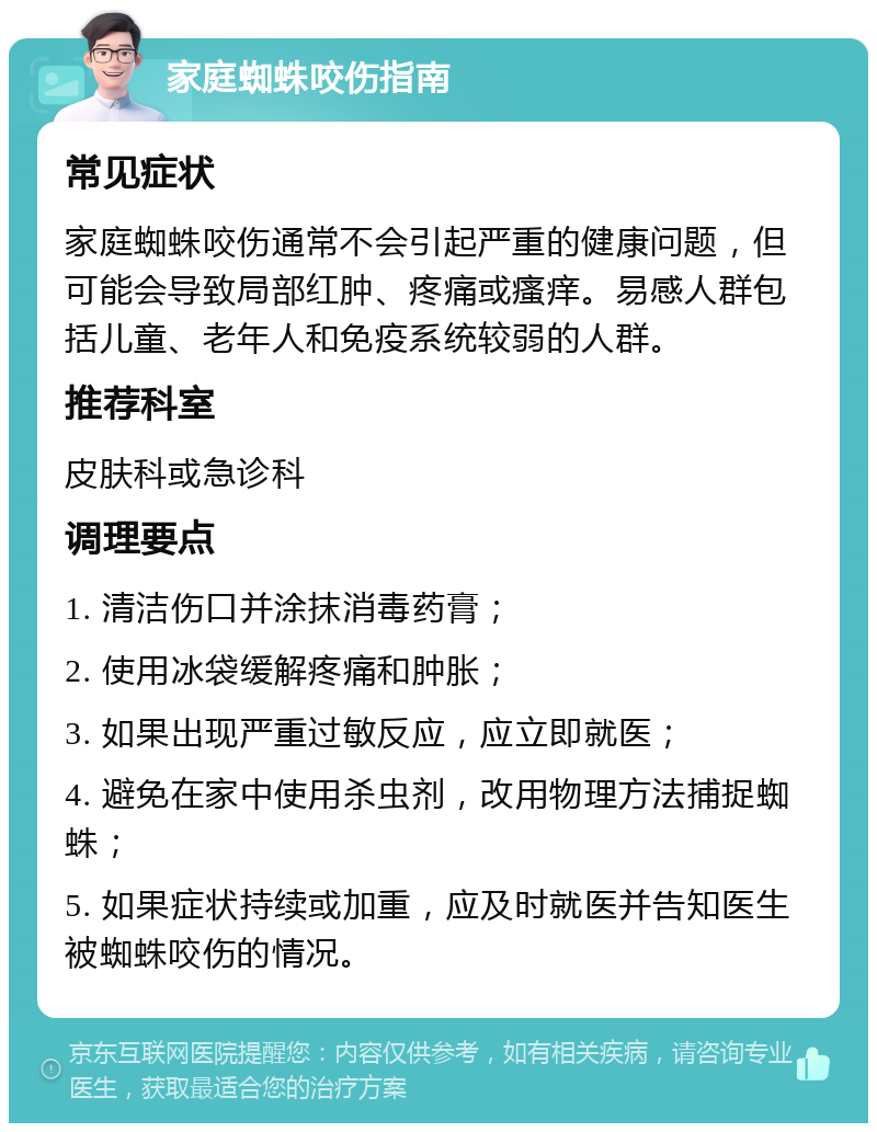 家庭蜘蛛咬伤指南 常见症状 家庭蜘蛛咬伤通常不会引起严重的健康问题，但可能会导致局部红肿、疼痛或瘙痒。易感人群包括儿童、老年人和免疫系统较弱的人群。 推荐科室 皮肤科或急诊科 调理要点 1. 清洁伤口并涂抹消毒药膏； 2. 使用冰袋缓解疼痛和肿胀； 3. 如果出现严重过敏反应，应立即就医； 4. 避免在家中使用杀虫剂，改用物理方法捕捉蜘蛛； 5. 如果症状持续或加重，应及时就医并告知医生被蜘蛛咬伤的情况。