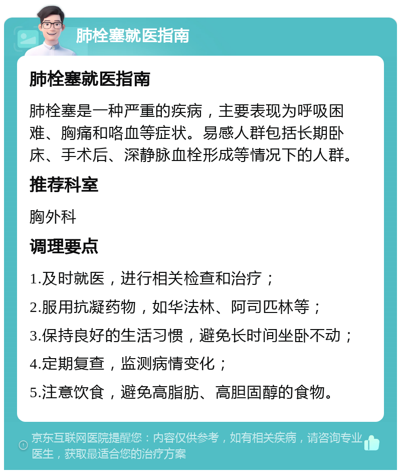 肺栓塞就医指南 肺栓塞就医指南 肺栓塞是一种严重的疾病，主要表现为呼吸困难、胸痛和咯血等症状。易感人群包括长期卧床、手术后、深静脉血栓形成等情况下的人群。 推荐科室 胸外科 调理要点 1.及时就医，进行相关检查和治疗； 2.服用抗凝药物，如华法林、阿司匹林等； 3.保持良好的生活习惯，避免长时间坐卧不动； 4.定期复查，监测病情变化； 5.注意饮食，避免高脂肪、高胆固醇的食物。