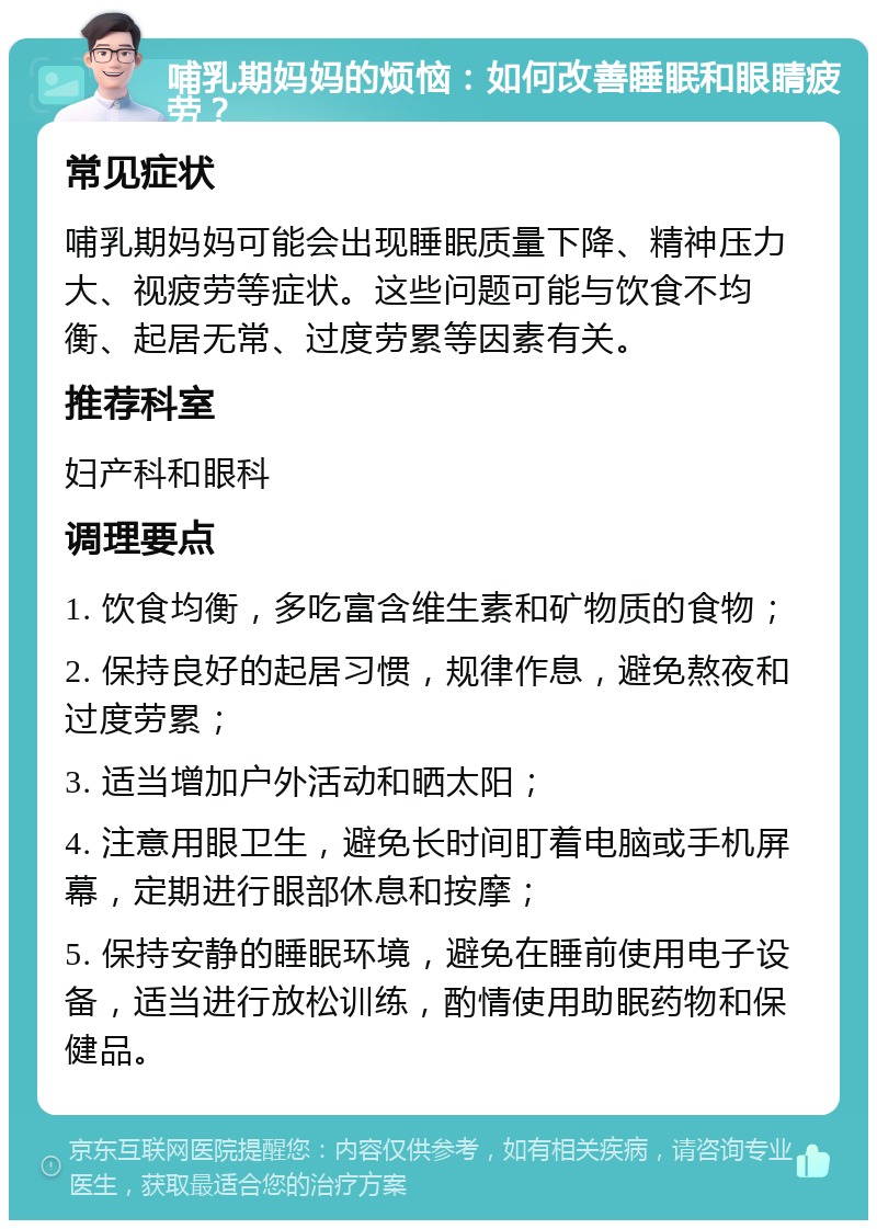 哺乳期妈妈的烦恼：如何改善睡眠和眼睛疲劳？ 常见症状 哺乳期妈妈可能会出现睡眠质量下降、精神压力大、视疲劳等症状。这些问题可能与饮食不均衡、起居无常、过度劳累等因素有关。 推荐科室 妇产科和眼科 调理要点 1. 饮食均衡，多吃富含维生素和矿物质的食物； 2. 保持良好的起居习惯，规律作息，避免熬夜和过度劳累； 3. 适当增加户外活动和晒太阳； 4. 注意用眼卫生，避免长时间盯着电脑或手机屏幕，定期进行眼部休息和按摩； 5. 保持安静的睡眠环境，避免在睡前使用电子设备，适当进行放松训练，酌情使用助眠药物和保健品。