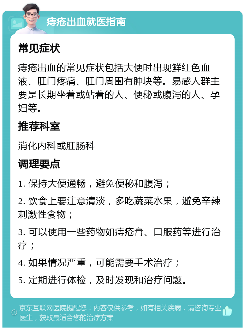 痔疮出血就医指南 常见症状 痔疮出血的常见症状包括大便时出现鲜红色血液、肛门疼痛、肛门周围有肿块等。易感人群主要是长期坐着或站着的人、便秘或腹泻的人、孕妇等。 推荐科室 消化内科或肛肠科 调理要点 1. 保持大便通畅，避免便秘和腹泻； 2. 饮食上要注意清淡，多吃蔬菜水果，避免辛辣刺激性食物； 3. 可以使用一些药物如痔疮膏、口服药等进行治疗； 4. 如果情况严重，可能需要手术治疗； 5. 定期进行体检，及时发现和治疗问题。