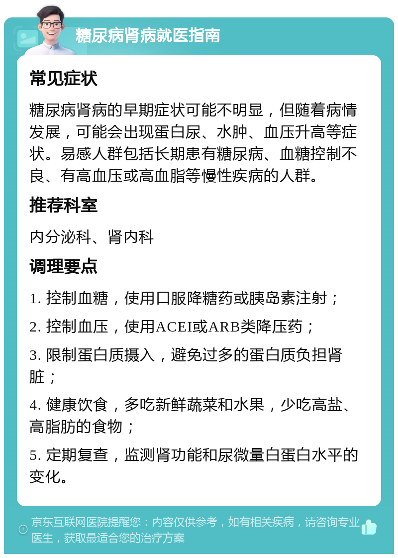 糖尿病肾病就医指南 常见症状 糖尿病肾病的早期症状可能不明显，但随着病情发展，可能会出现蛋白尿、水肿、血压升高等症状。易感人群包括长期患有糖尿病、血糖控制不良、有高血压或高血脂等慢性疾病的人群。 推荐科室 内分泌科、肾内科 调理要点 1. 控制血糖，使用口服降糖药或胰岛素注射； 2. 控制血压，使用ACEI或ARB类降压药； 3. 限制蛋白质摄入，避免过多的蛋白质负担肾脏； 4. 健康饮食，多吃新鲜蔬菜和水果，少吃高盐、高脂肪的食物； 5. 定期复查，监测肾功能和尿微量白蛋白水平的变化。