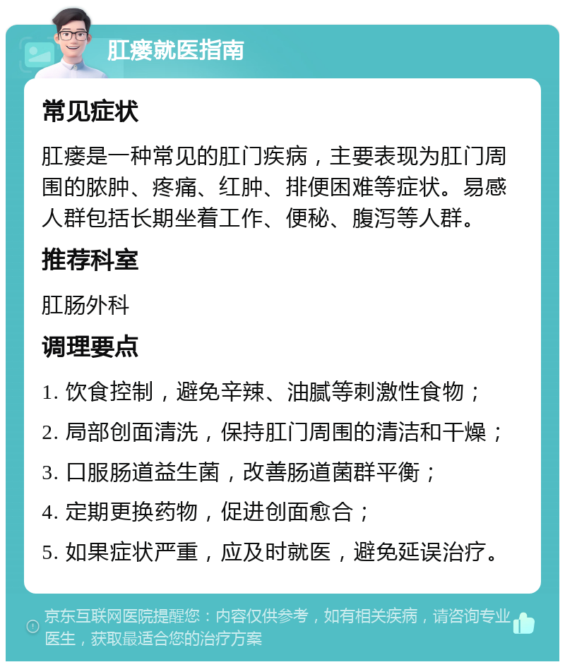 肛瘘就医指南 常见症状 肛瘘是一种常见的肛门疾病，主要表现为肛门周围的脓肿、疼痛、红肿、排便困难等症状。易感人群包括长期坐着工作、便秘、腹泻等人群。 推荐科室 肛肠外科 调理要点 1. 饮食控制，避免辛辣、油腻等刺激性食物； 2. 局部创面清洗，保持肛门周围的清洁和干燥； 3. 口服肠道益生菌，改善肠道菌群平衡； 4. 定期更换药物，促进创面愈合； 5. 如果症状严重，应及时就医，避免延误治疗。