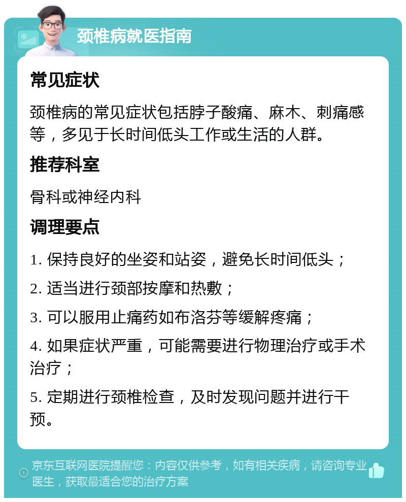 颈椎病就医指南 常见症状 颈椎病的常见症状包括脖子酸痛、麻木、刺痛感等，多见于长时间低头工作或生活的人群。 推荐科室 骨科或神经内科 调理要点 1. 保持良好的坐姿和站姿，避免长时间低头； 2. 适当进行颈部按摩和热敷； 3. 可以服用止痛药如布洛芬等缓解疼痛； 4. 如果症状严重，可能需要进行物理治疗或手术治疗； 5. 定期进行颈椎检查，及时发现问题并进行干预。