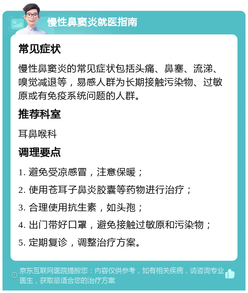 慢性鼻窦炎就医指南 常见症状 慢性鼻窦炎的常见症状包括头痛、鼻塞、流涕、嗅觉减退等，易感人群为长期接触污染物、过敏原或有免疫系统问题的人群。 推荐科室 耳鼻喉科 调理要点 1. 避免受凉感冒，注意保暖； 2. 使用苍耳子鼻炎胶囊等药物进行治疗； 3. 合理使用抗生素，如头孢； 4. 出门带好口罩，避免接触过敏原和污染物； 5. 定期复诊，调整治疗方案。