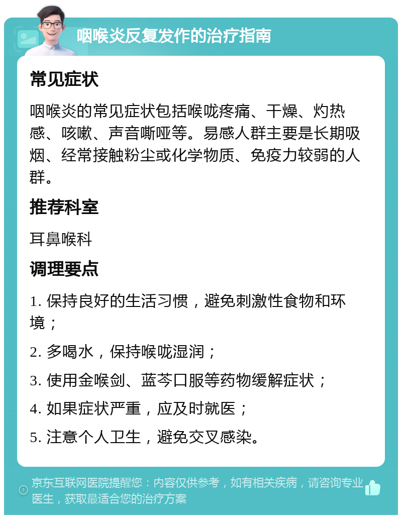 咽喉炎反复发作的治疗指南 常见症状 咽喉炎的常见症状包括喉咙疼痛、干燥、灼热感、咳嗽、声音嘶哑等。易感人群主要是长期吸烟、经常接触粉尘或化学物质、免疫力较弱的人群。 推荐科室 耳鼻喉科 调理要点 1. 保持良好的生活习惯，避免刺激性食物和环境； 2. 多喝水，保持喉咙湿润； 3. 使用金喉剑、蓝芩口服等药物缓解症状； 4. 如果症状严重，应及时就医； 5. 注意个人卫生，避免交叉感染。