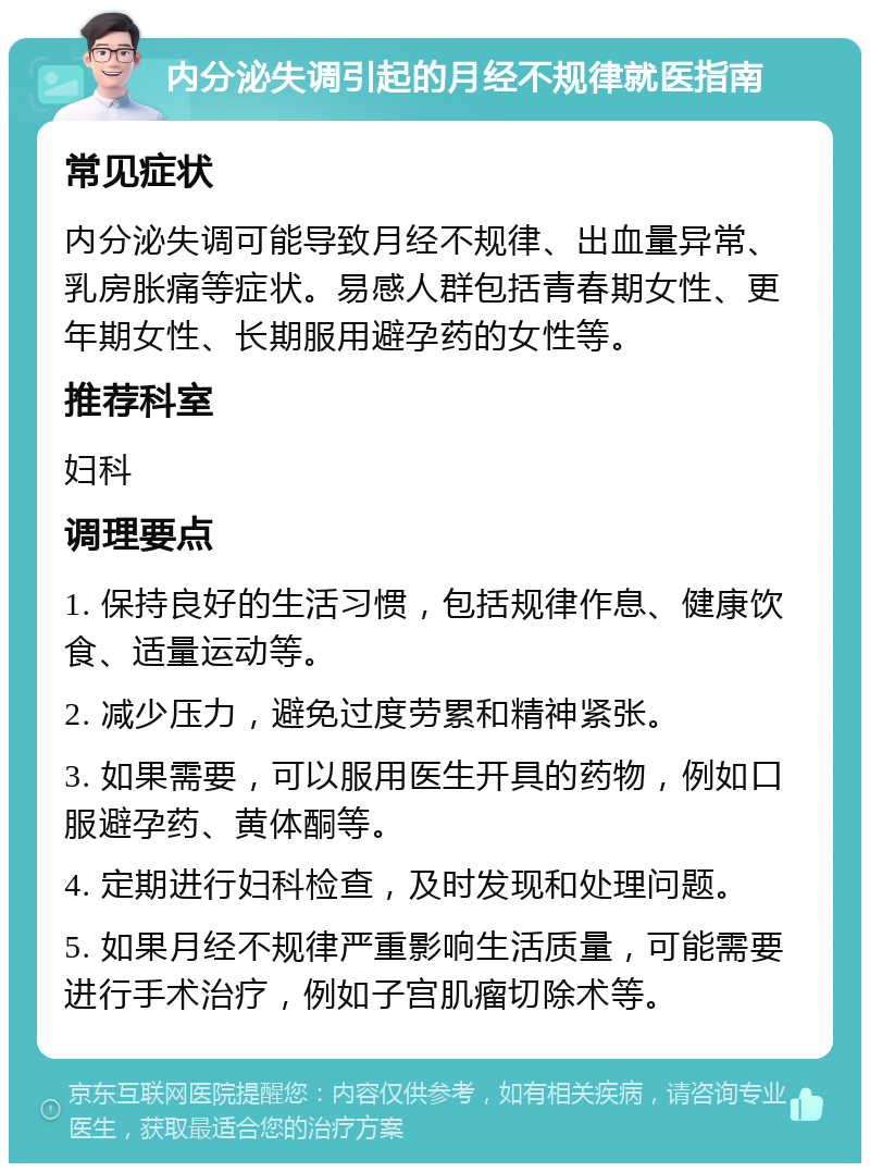 内分泌失调引起的月经不规律就医指南 常见症状 内分泌失调可能导致月经不规律、出血量异常、乳房胀痛等症状。易感人群包括青春期女性、更年期女性、长期服用避孕药的女性等。 推荐科室 妇科 调理要点 1. 保持良好的生活习惯，包括规律作息、健康饮食、适量运动等。 2. 减少压力，避免过度劳累和精神紧张。 3. 如果需要，可以服用医生开具的药物，例如口服避孕药、黄体酮等。 4. 定期进行妇科检查，及时发现和处理问题。 5. 如果月经不规律严重影响生活质量，可能需要进行手术治疗，例如子宫肌瘤切除术等。