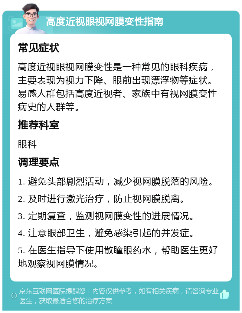 高度近视眼视网膜变性指南 常见症状 高度近视眼视网膜变性是一种常见的眼科疾病，主要表现为视力下降、眼前出现漂浮物等症状。易感人群包括高度近视者、家族中有视网膜变性病史的人群等。 推荐科室 眼科 调理要点 1. 避免头部剧烈活动，减少视网膜脱落的风险。 2. 及时进行激光治疗，防止视网膜脱离。 3. 定期复查，监测视网膜变性的进展情况。 4. 注意眼部卫生，避免感染引起的并发症。 5. 在医生指导下使用散瞳眼药水，帮助医生更好地观察视网膜情况。