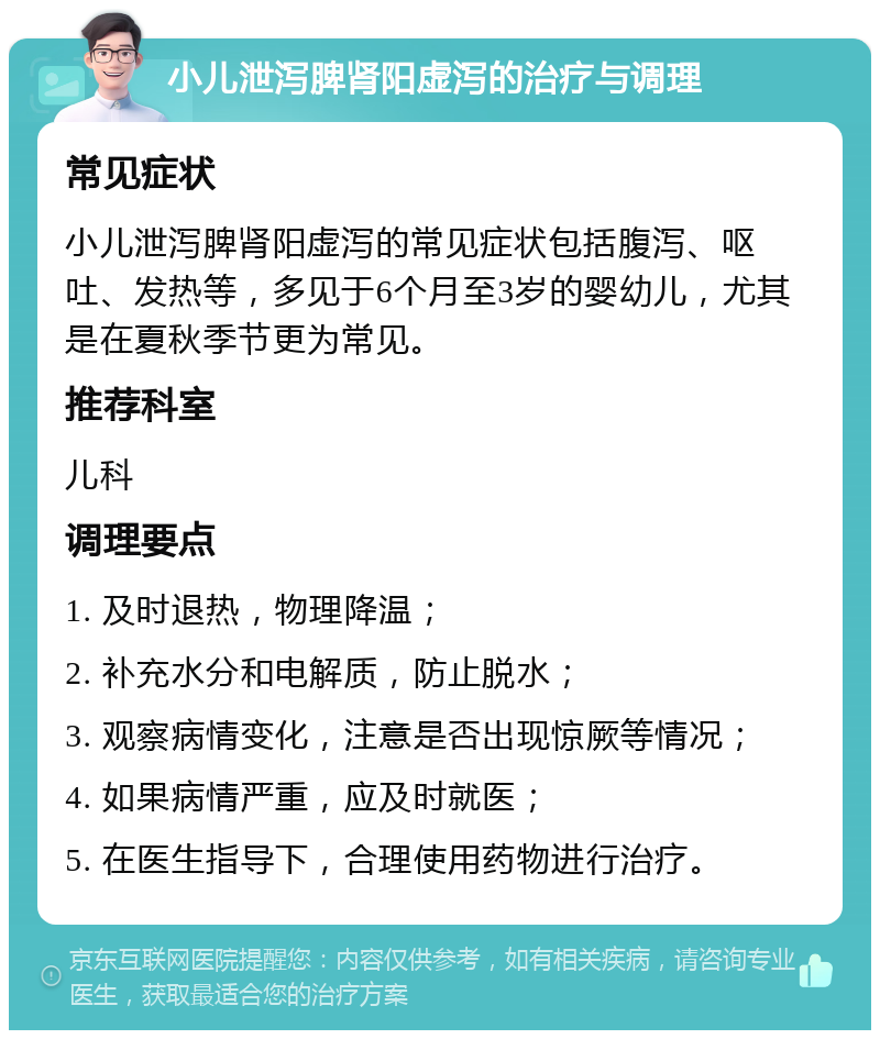 小儿泄泻脾肾阳虚泻的治疗与调理 常见症状 小儿泄泻脾肾阳虚泻的常见症状包括腹泻、呕吐、发热等，多见于6个月至3岁的婴幼儿，尤其是在夏秋季节更为常见。 推荐科室 儿科 调理要点 1. 及时退热，物理降温； 2. 补充水分和电解质，防止脱水； 3. 观察病情变化，注意是否出现惊厥等情况； 4. 如果病情严重，应及时就医； 5. 在医生指导下，合理使用药物进行治疗。