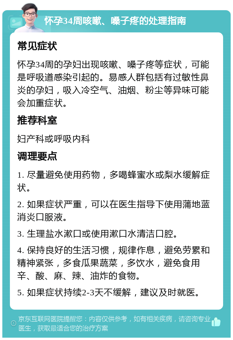 怀孕34周咳嗽、嗓子疼的处理指南 常见症状 怀孕34周的孕妇出现咳嗽、嗓子疼等症状，可能是呼吸道感染引起的。易感人群包括有过敏性鼻炎的孕妇，吸入冷空气、油烟、粉尘等异味可能会加重症状。 推荐科室 妇产科或呼吸内科 调理要点 1. 尽量避免使用药物，多喝蜂蜜水或梨水缓解症状。 2. 如果症状严重，可以在医生指导下使用蒲地蓝消炎口服液。 3. 生理盐水漱口或使用漱口水清洁口腔。 4. 保持良好的生活习惯，规律作息，避免劳累和精神紧张，多食瓜果蔬菜，多饮水，避免食用辛、酸、麻、辣、油炸的食物。 5. 如果症状持续2-3天不缓解，建议及时就医。