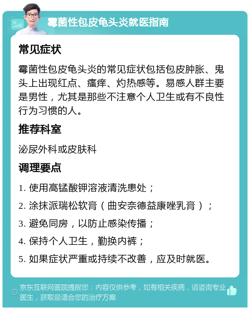 霉菌性包皮龟头炎就医指南 常见症状 霉菌性包皮龟头炎的常见症状包括包皮肿胀、鬼头上出现红点、瘙痒、灼热感等。易感人群主要是男性，尤其是那些不注意个人卫生或有不良性行为习惯的人。 推荐科室 泌尿外科或皮肤科 调理要点 1. 使用高锰酸钾溶液清洗患处； 2. 涂抹派瑞松软膏（曲安奈德益康唑乳膏）； 3. 避免同房，以防止感染传播； 4. 保持个人卫生，勤换内裤； 5. 如果症状严重或持续不改善，应及时就医。