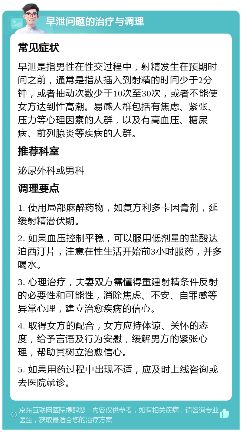 早泄问题的治疗与调理 常见症状 早泄是指男性在性交过程中，射精发生在预期时间之前，通常是指从插入到射精的时间少于2分钟，或者抽动次数少于10次至30次，或者不能使女方达到性高潮。易感人群包括有焦虑、紧张、压力等心理因素的人群，以及有高血压、糖尿病、前列腺炎等疾病的人群。 推荐科室 泌尿外科或男科 调理要点 1. 使用局部麻醉药物，如复方利多卡因膏剂，延缓射精潜伏期。 2. 如果血压控制平稳，可以服用低剂量的盐酸达泊西汀片，注意在性生活开始前3小时服药，并多喝水。 3. 心理治疗，夫妻双方需懂得重建射精条件反射的必要性和可能性，消除焦虑、不安、自罪感等异常心理，建立治愈疾病的信心。 4. 取得女方的配合，女方应持体谅、关怀的态度，给予言语及行为安慰，缓解男方的紧张心理，帮助其树立治愈信心。 5. 如果用药过程中出现不适，应及时上线咨询或去医院就诊。