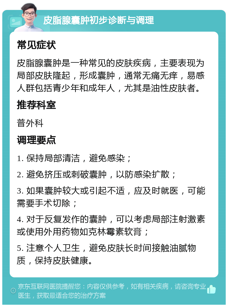 皮脂腺囊肿初步诊断与调理 常见症状 皮脂腺囊肿是一种常见的皮肤疾病，主要表现为局部皮肤隆起，形成囊肿，通常无痛无痒，易感人群包括青少年和成年人，尤其是油性皮肤者。 推荐科室 普外科 调理要点 1. 保持局部清洁，避免感染； 2. 避免挤压或刺破囊肿，以防感染扩散； 3. 如果囊肿较大或引起不适，应及时就医，可能需要手术切除； 4. 对于反复发作的囊肿，可以考虑局部注射激素或使用外用药物如克林霉素软膏； 5. 注意个人卫生，避免皮肤长时间接触油腻物质，保持皮肤健康。