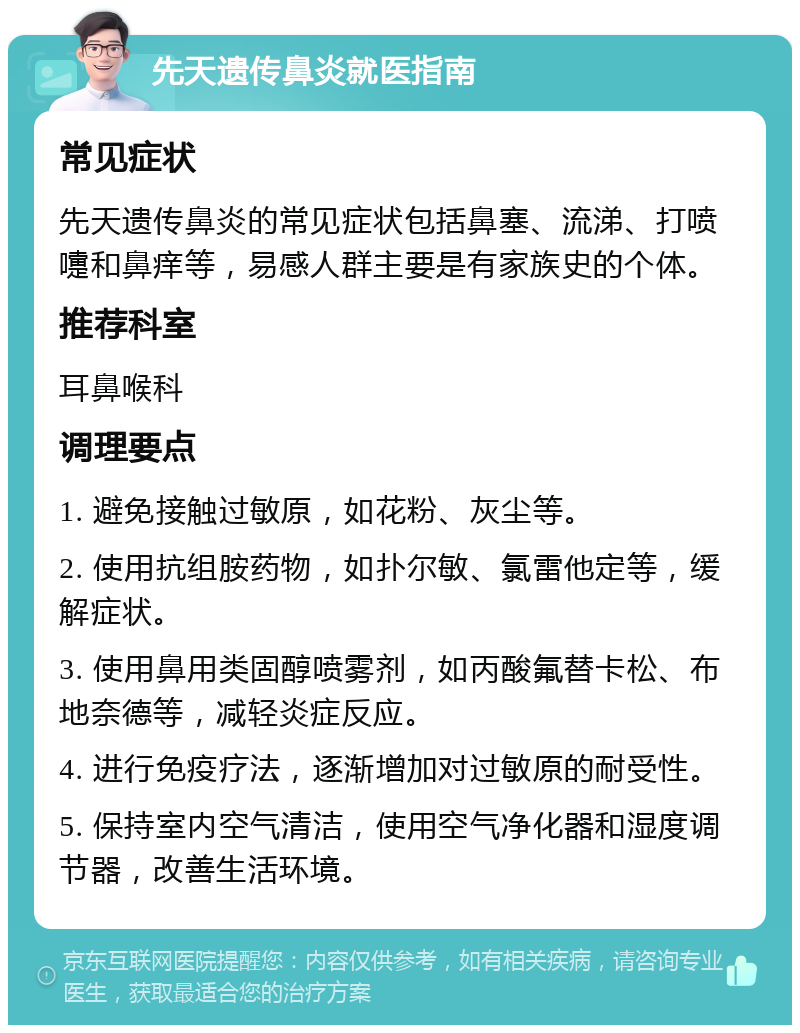 先天遗传鼻炎就医指南 常见症状 先天遗传鼻炎的常见症状包括鼻塞、流涕、打喷嚏和鼻痒等，易感人群主要是有家族史的个体。 推荐科室 耳鼻喉科 调理要点 1. 避免接触过敏原，如花粉、灰尘等。 2. 使用抗组胺药物，如扑尔敏、氯雷他定等，缓解症状。 3. 使用鼻用类固醇喷雾剂，如丙酸氟替卡松、布地奈德等，减轻炎症反应。 4. 进行免疫疗法，逐渐增加对过敏原的耐受性。 5. 保持室内空气清洁，使用空气净化器和湿度调节器，改善生活环境。