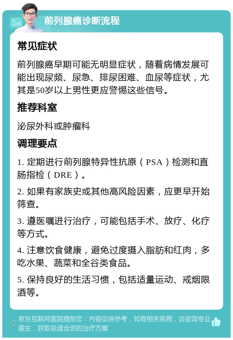 前列腺癌诊断流程 常见症状 前列腺癌早期可能无明显症状，随着病情发展可能出现尿频、尿急、排尿困难、血尿等症状，尤其是50岁以上男性更应警惕这些信号。 推荐科室 泌尿外科或肿瘤科 调理要点 1. 定期进行前列腺特异性抗原（PSA）检测和直肠指检（DRE）。 2. 如果有家族史或其他高风险因素，应更早开始筛查。 3. 遵医嘱进行治疗，可能包括手术、放疗、化疗等方式。 4. 注意饮食健康，避免过度摄入脂肪和红肉，多吃水果、蔬菜和全谷类食品。 5. 保持良好的生活习惯，包括适量运动、戒烟限酒等。