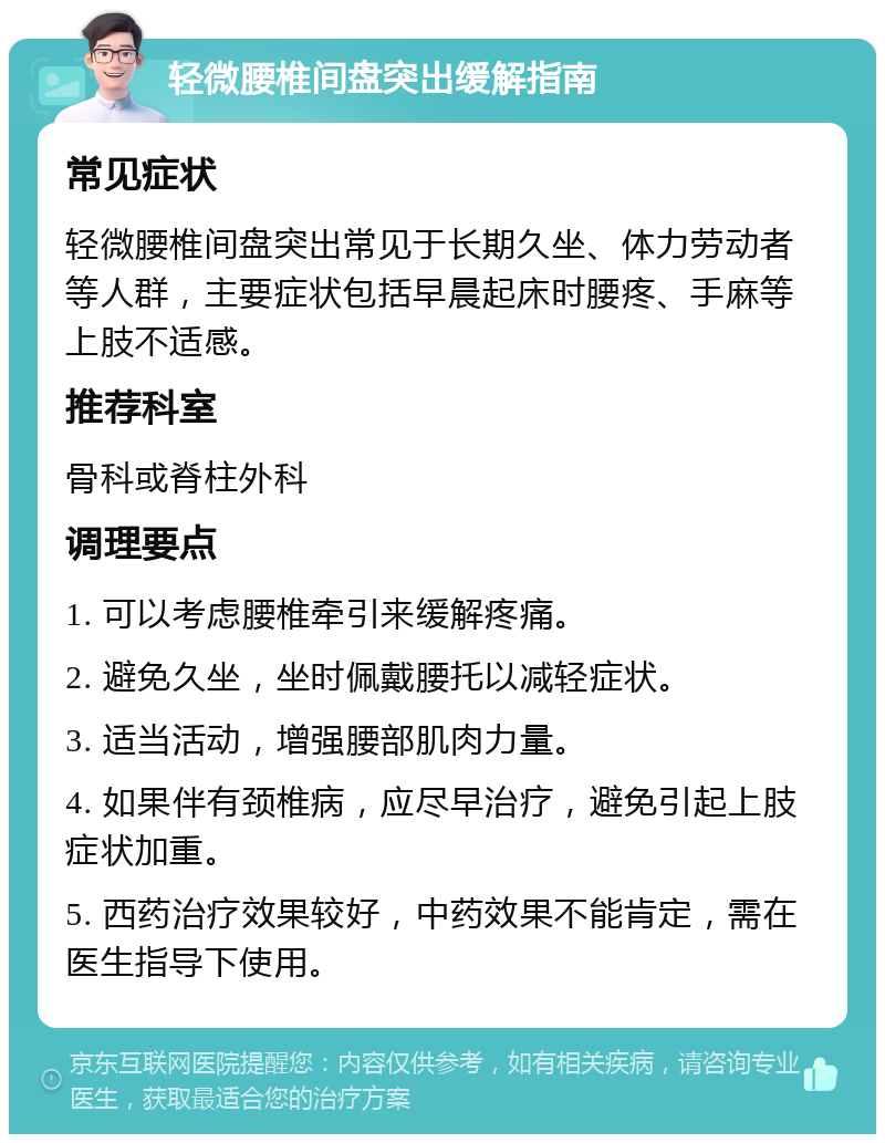 轻微腰椎间盘突出缓解指南 常见症状 轻微腰椎间盘突出常见于长期久坐、体力劳动者等人群，主要症状包括早晨起床时腰疼、手麻等上肢不适感。 推荐科室 骨科或脊柱外科 调理要点 1. 可以考虑腰椎牵引来缓解疼痛。 2. 避免久坐，坐时佩戴腰托以减轻症状。 3. 适当活动，增强腰部肌肉力量。 4. 如果伴有颈椎病，应尽早治疗，避免引起上肢症状加重。 5. 西药治疗效果较好，中药效果不能肯定，需在医生指导下使用。