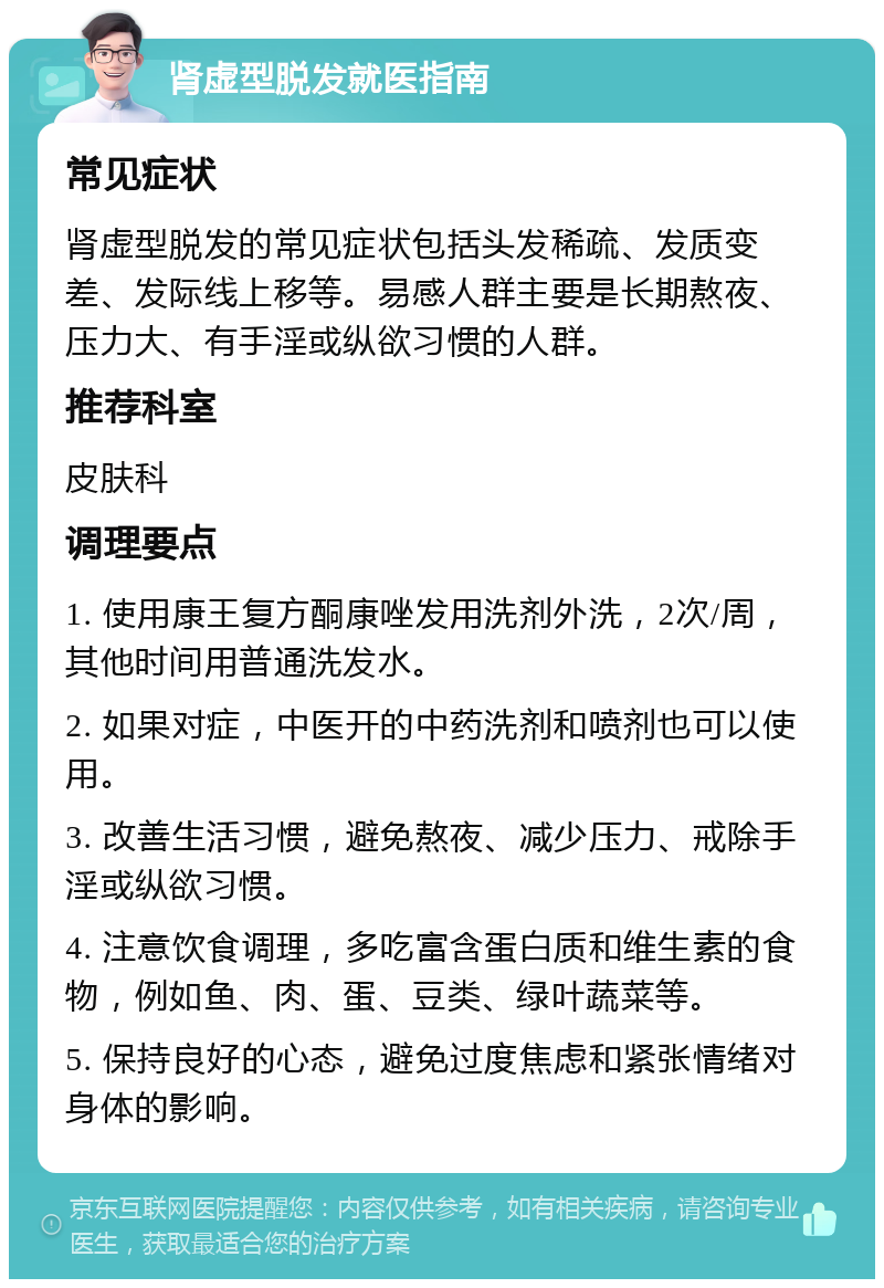 肾虚型脱发就医指南 常见症状 肾虚型脱发的常见症状包括头发稀疏、发质变差、发际线上移等。易感人群主要是长期熬夜、压力大、有手淫或纵欲习惯的人群。 推荐科室 皮肤科 调理要点 1. 使用康王复方酮康唑发用洗剂外洗，2次/周，其他时间用普通洗发水。 2. 如果对症，中医开的中药洗剂和喷剂也可以使用。 3. 改善生活习惯，避免熬夜、减少压力、戒除手淫或纵欲习惯。 4. 注意饮食调理，多吃富含蛋白质和维生素的食物，例如鱼、肉、蛋、豆类、绿叶蔬菜等。 5. 保持良好的心态，避免过度焦虑和紧张情绪对身体的影响。