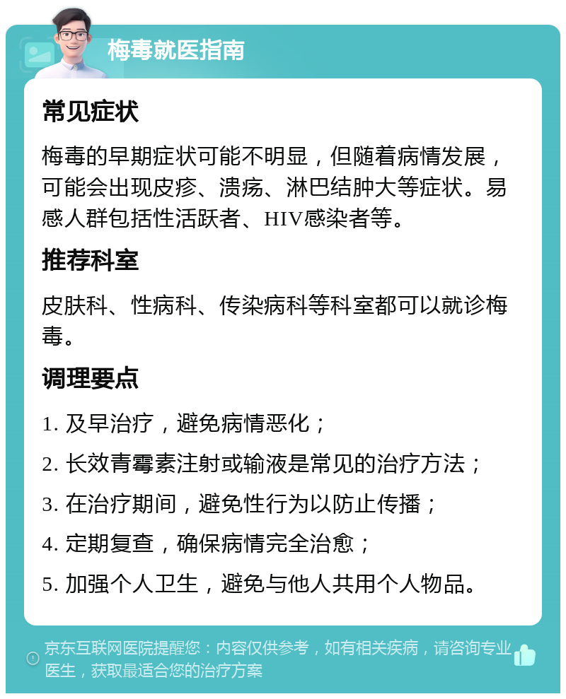 梅毒就医指南 常见症状 梅毒的早期症状可能不明显，但随着病情发展，可能会出现皮疹、溃疡、淋巴结肿大等症状。易感人群包括性活跃者、HIV感染者等。 推荐科室 皮肤科、性病科、传染病科等科室都可以就诊梅毒。 调理要点 1. 及早治疗，避免病情恶化； 2. 长效青霉素注射或输液是常见的治疗方法； 3. 在治疗期间，避免性行为以防止传播； 4. 定期复查，确保病情完全治愈； 5. 加强个人卫生，避免与他人共用个人物品。