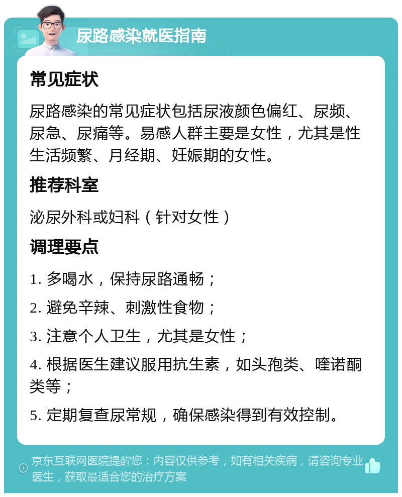 尿路感染就医指南 常见症状 尿路感染的常见症状包括尿液颜色偏红、尿频、尿急、尿痛等。易感人群主要是女性，尤其是性生活频繁、月经期、妊娠期的女性。 推荐科室 泌尿外科或妇科（针对女性） 调理要点 1. 多喝水，保持尿路通畅； 2. 避免辛辣、刺激性食物； 3. 注意个人卫生，尤其是女性； 4. 根据医生建议服用抗生素，如头孢类、喹诺酮类等； 5. 定期复查尿常规，确保感染得到有效控制。