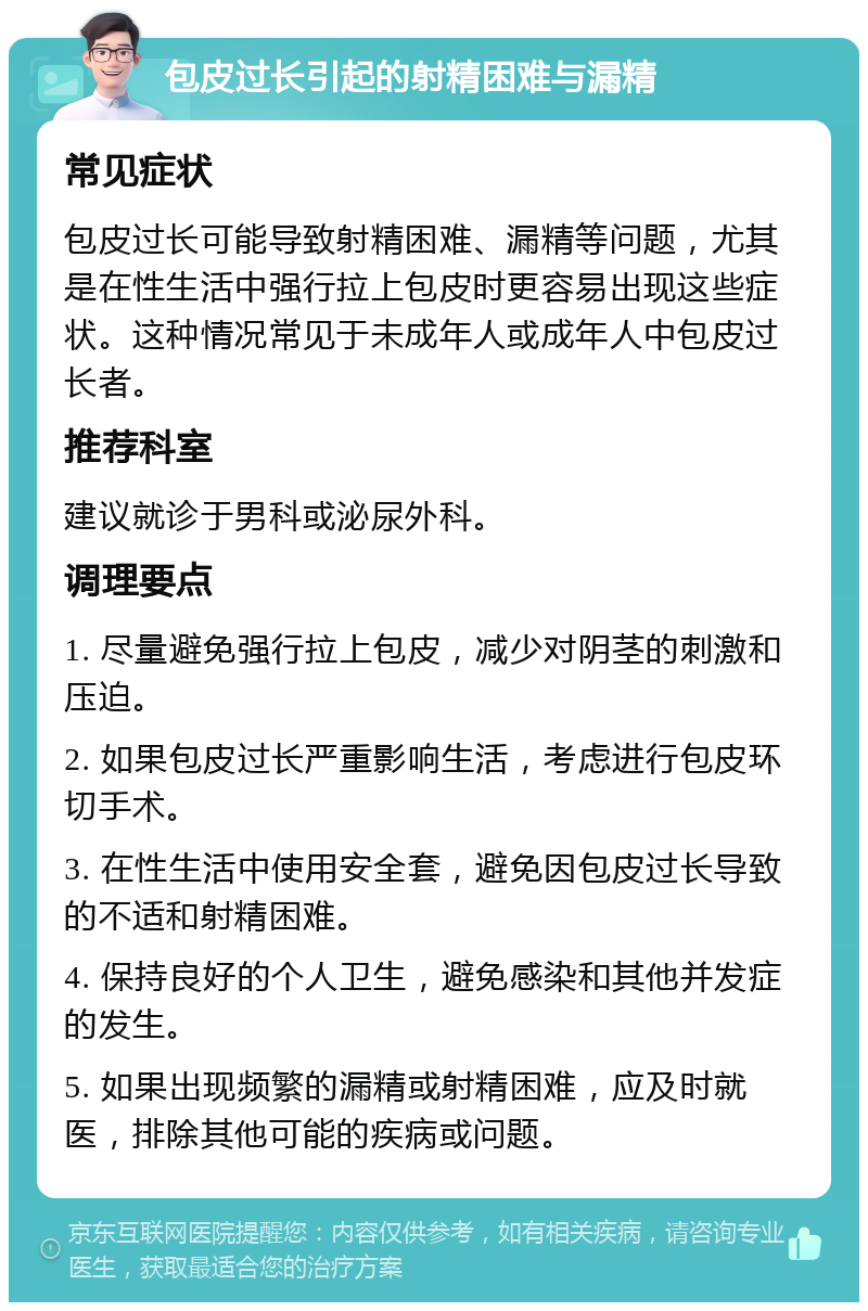 包皮过长引起的射精困难与漏精 常见症状 包皮过长可能导致射精困难、漏精等问题，尤其是在性生活中强行拉上包皮时更容易出现这些症状。这种情况常见于未成年人或成年人中包皮过长者。 推荐科室 建议就诊于男科或泌尿外科。 调理要点 1. 尽量避免强行拉上包皮，减少对阴茎的刺激和压迫。 2. 如果包皮过长严重影响生活，考虑进行包皮环切手术。 3. 在性生活中使用安全套，避免因包皮过长导致的不适和射精困难。 4. 保持良好的个人卫生，避免感染和其他并发症的发生。 5. 如果出现频繁的漏精或射精困难，应及时就医，排除其他可能的疾病或问题。