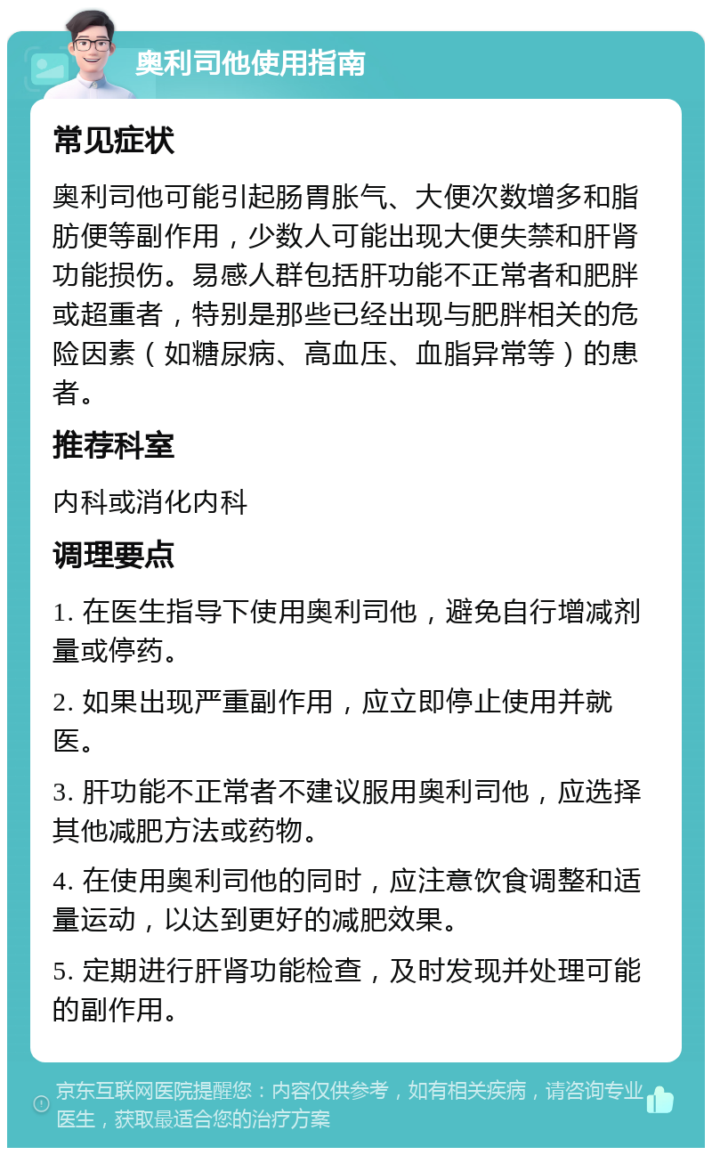 奥利司他使用指南 常见症状 奥利司他可能引起肠胃胀气、大便次数增多和脂肪便等副作用，少数人可能出现大便失禁和肝肾功能损伤。易感人群包括肝功能不正常者和肥胖或超重者，特别是那些已经出现与肥胖相关的危险因素（如糖尿病、高血压、血脂异常等）的患者。 推荐科室 内科或消化内科 调理要点 1. 在医生指导下使用奥利司他，避免自行增减剂量或停药。 2. 如果出现严重副作用，应立即停止使用并就医。 3. 肝功能不正常者不建议服用奥利司他，应选择其他减肥方法或药物。 4. 在使用奥利司他的同时，应注意饮食调整和适量运动，以达到更好的减肥效果。 5. 定期进行肝肾功能检查，及时发现并处理可能的副作用。