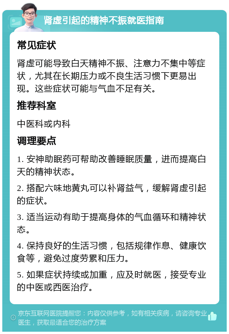 肾虚引起的精神不振就医指南 常见症状 肾虚可能导致白天精神不振、注意力不集中等症状，尤其在长期压力或不良生活习惯下更易出现。这些症状可能与气血不足有关。 推荐科室 中医科或内科 调理要点 1. 安神助眠药可帮助改善睡眠质量，进而提高白天的精神状态。 2. 搭配六味地黄丸可以补肾益气，缓解肾虚引起的症状。 3. 适当运动有助于提高身体的气血循环和精神状态。 4. 保持良好的生活习惯，包括规律作息、健康饮食等，避免过度劳累和压力。 5. 如果症状持续或加重，应及时就医，接受专业的中医或西医治疗。