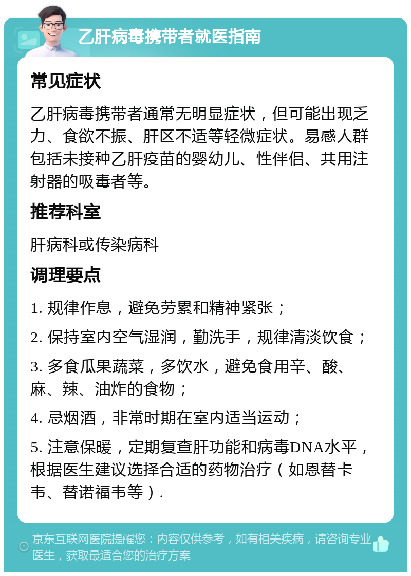 乙肝病毒携带者就医指南 常见症状 乙肝病毒携带者通常无明显症状，但可能出现乏力、食欲不振、肝区不适等轻微症状。易感人群包括未接种乙肝疫苗的婴幼儿、性伴侣、共用注射器的吸毒者等。 推荐科室 肝病科或传染病科 调理要点 1. 规律作息，避免劳累和精神紧张； 2. 保持室内空气湿润，勤洗手，规律清淡饮食； 3. 多食瓜果蔬菜，多饮水，避免食用辛、酸、麻、辣、油炸的食物； 4. 忌烟酒，非常时期在室内适当运动； 5. 注意保暖，定期复查肝功能和病毒DNA水平，根据医生建议选择合适的药物治疗（如恩替卡韦、替诺福韦等）.