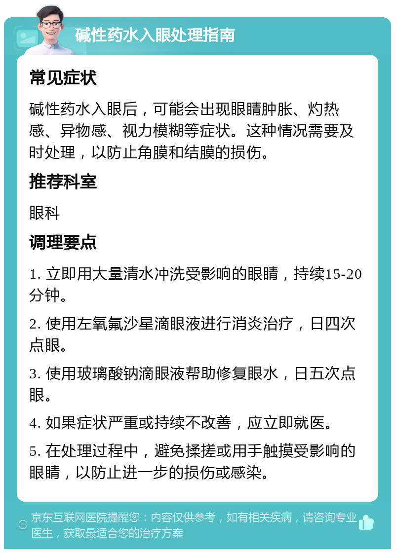 碱性药水入眼处理指南 常见症状 碱性药水入眼后，可能会出现眼睛肿胀、灼热感、异物感、视力模糊等症状。这种情况需要及时处理，以防止角膜和结膜的损伤。 推荐科室 眼科 调理要点 1. 立即用大量清水冲洗受影响的眼睛，持续15-20分钟。 2. 使用左氧氟沙星滴眼液进行消炎治疗，日四次点眼。 3. 使用玻璃酸钠滴眼液帮助修复眼水，日五次点眼。 4. 如果症状严重或持续不改善，应立即就医。 5. 在处理过程中，避免揉搓或用手触摸受影响的眼睛，以防止进一步的损伤或感染。