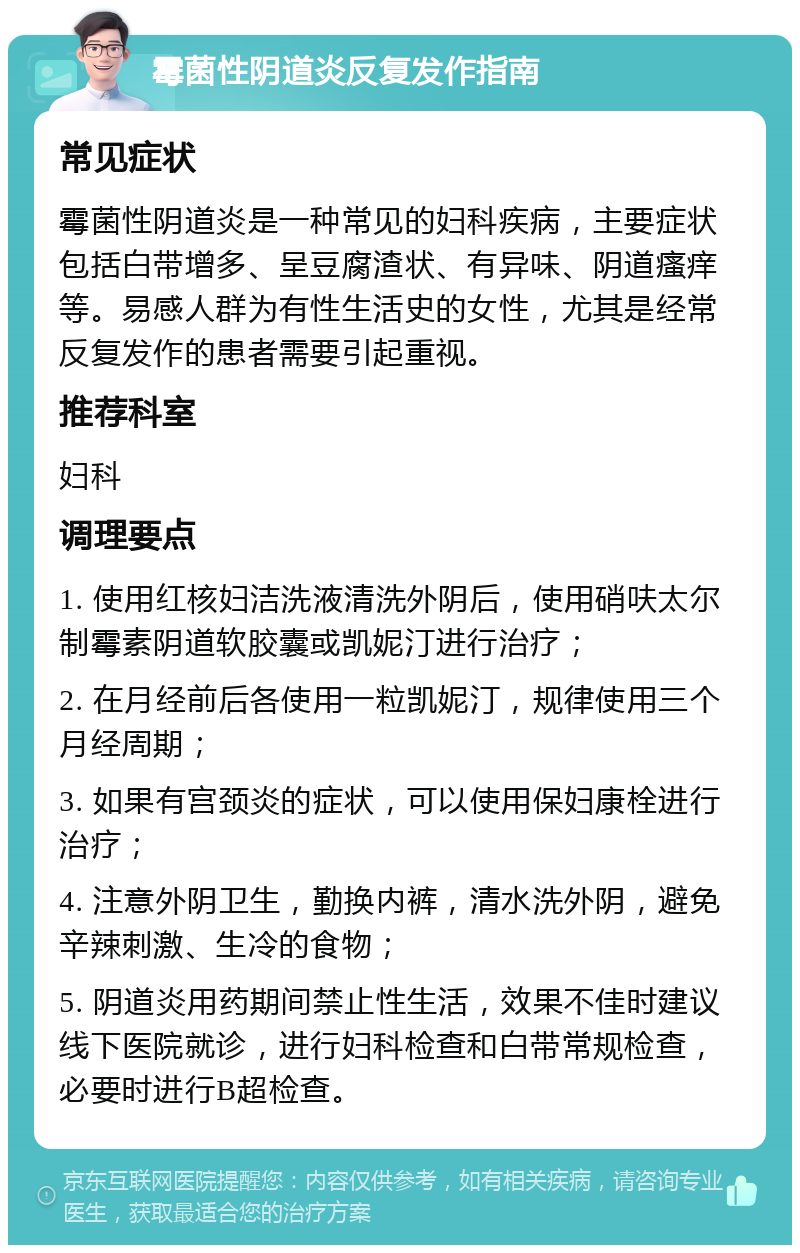 霉菌性阴道炎反复发作指南 常见症状 霉菌性阴道炎是一种常见的妇科疾病，主要症状包括白带增多、呈豆腐渣状、有异味、阴道瘙痒等。易感人群为有性生活史的女性，尤其是经常反复发作的患者需要引起重视。 推荐科室 妇科 调理要点 1. 使用红核妇洁洗液清洗外阴后，使用硝呋太尔制霉素阴道软胶囊或凯妮汀进行治疗； 2. 在月经前后各使用一粒凯妮汀，规律使用三个月经周期； 3. 如果有宫颈炎的症状，可以使用保妇康栓进行治疗； 4. 注意外阴卫生，勤换内裤，清水洗外阴，避免辛辣刺激、生冷的食物； 5. 阴道炎用药期间禁止性生活，效果不佳时建议线下医院就诊，进行妇科检查和白带常规检查，必要时进行B超检查。