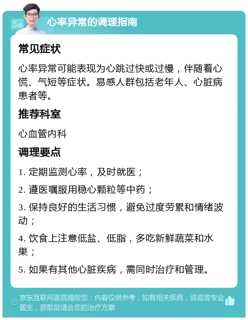 心率异常的调理指南 常见症状 心率异常可能表现为心跳过快或过慢，伴随着心慌、气短等症状。易感人群包括老年人、心脏病患者等。 推荐科室 心血管内科 调理要点 1. 定期监测心率，及时就医； 2. 遵医嘱服用稳心颗粒等中药； 3. 保持良好的生活习惯，避免过度劳累和情绪波动； 4. 饮食上注意低盐、低脂，多吃新鲜蔬菜和水果； 5. 如果有其他心脏疾病，需同时治疗和管理。