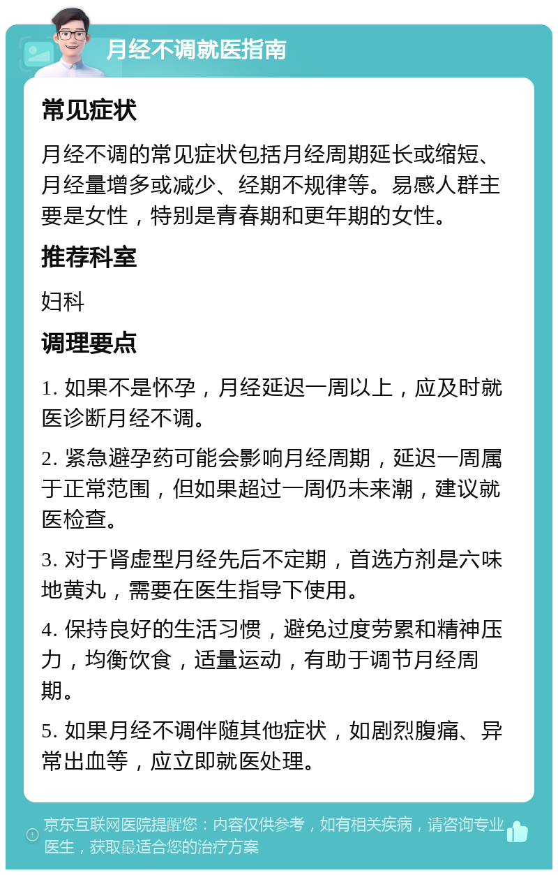 月经不调就医指南 常见症状 月经不调的常见症状包括月经周期延长或缩短、月经量增多或减少、经期不规律等。易感人群主要是女性，特别是青春期和更年期的女性。 推荐科室 妇科 调理要点 1. 如果不是怀孕，月经延迟一周以上，应及时就医诊断月经不调。 2. 紧急避孕药可能会影响月经周期，延迟一周属于正常范围，但如果超过一周仍未来潮，建议就医检查。 3. 对于肾虚型月经先后不定期，首选方剂是六味地黄丸，需要在医生指导下使用。 4. 保持良好的生活习惯，避免过度劳累和精神压力，均衡饮食，适量运动，有助于调节月经周期。 5. 如果月经不调伴随其他症状，如剧烈腹痛、异常出血等，应立即就医处理。