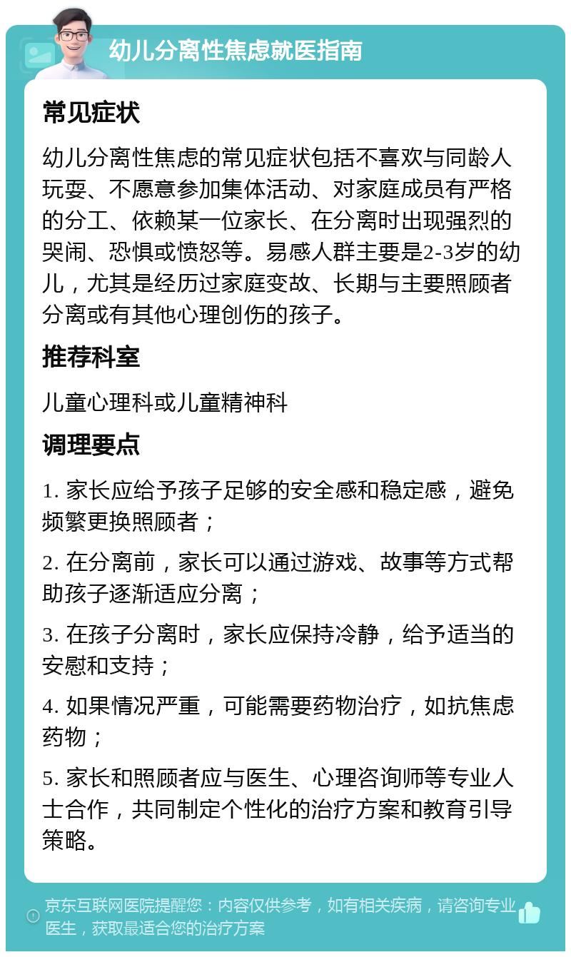 幼儿分离性焦虑就医指南 常见症状 幼儿分离性焦虑的常见症状包括不喜欢与同龄人玩耍、不愿意参加集体活动、对家庭成员有严格的分工、依赖某一位家长、在分离时出现强烈的哭闹、恐惧或愤怒等。易感人群主要是2-3岁的幼儿，尤其是经历过家庭变故、长期与主要照顾者分离或有其他心理创伤的孩子。 推荐科室 儿童心理科或儿童精神科 调理要点 1. 家长应给予孩子足够的安全感和稳定感，避免频繁更换照顾者； 2. 在分离前，家长可以通过游戏、故事等方式帮助孩子逐渐适应分离； 3. 在孩子分离时，家长应保持冷静，给予适当的安慰和支持； 4. 如果情况严重，可能需要药物治疗，如抗焦虑药物； 5. 家长和照顾者应与医生、心理咨询师等专业人士合作，共同制定个性化的治疗方案和教育引导策略。