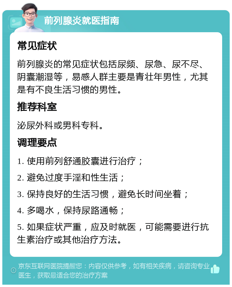 前列腺炎就医指南 常见症状 前列腺炎的常见症状包括尿频、尿急、尿不尽、阴囊潮湿等，易感人群主要是青壮年男性，尤其是有不良生活习惯的男性。 推荐科室 泌尿外科或男科专科。 调理要点 1. 使用前列舒通胶囊进行治疗； 2. 避免过度手淫和性生活； 3. 保持良好的生活习惯，避免长时间坐着； 4. 多喝水，保持尿路通畅； 5. 如果症状严重，应及时就医，可能需要进行抗生素治疗或其他治疗方法。