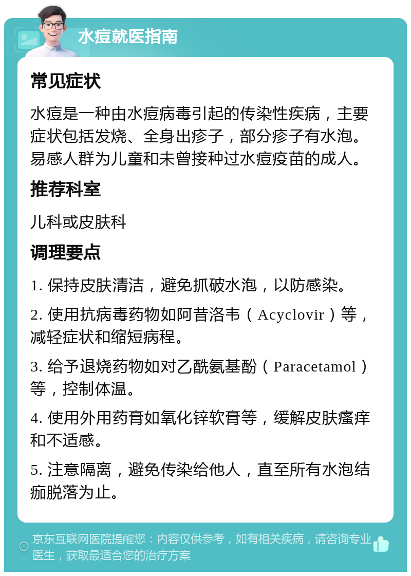 水痘就医指南 常见症状 水痘是一种由水痘病毒引起的传染性疾病，主要症状包括发烧、全身出疹子，部分疹子有水泡。易感人群为儿童和未曾接种过水痘疫苗的成人。 推荐科室 儿科或皮肤科 调理要点 1. 保持皮肤清洁，避免抓破水泡，以防感染。 2. 使用抗病毒药物如阿昔洛韦（Acyclovir）等，减轻症状和缩短病程。 3. 给予退烧药物如对乙酰氨基酚（Paracetamol）等，控制体温。 4. 使用外用药膏如氧化锌软膏等，缓解皮肤瘙痒和不适感。 5. 注意隔离，避免传染给他人，直至所有水泡结痂脱落为止。