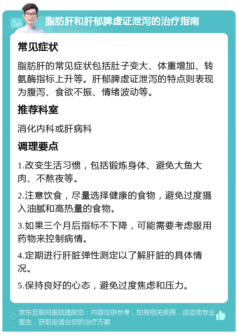 脂肪肝和肝郁脾虚证泄泻的治疗指南 常见症状 脂肪肝的常见症状包括肚子变大、体重增加、转氨酶指标上升等。肝郁脾虚证泄泻的特点则表现为腹泻、食欲不振、情绪波动等。 推荐科室 消化内科或肝病科 调理要点 1.改变生活习惯，包括锻炼身体、避免大鱼大肉、不熬夜等。 2.注意饮食，尽量选择健康的食物，避免过度摄入油腻和高热量的食物。 3.如果三个月后指标不下降，可能需要考虑服用药物来控制病情。 4.定期进行肝脏弹性测定以了解肝脏的具体情况。 5.保持良好的心态，避免过度焦虑和压力。