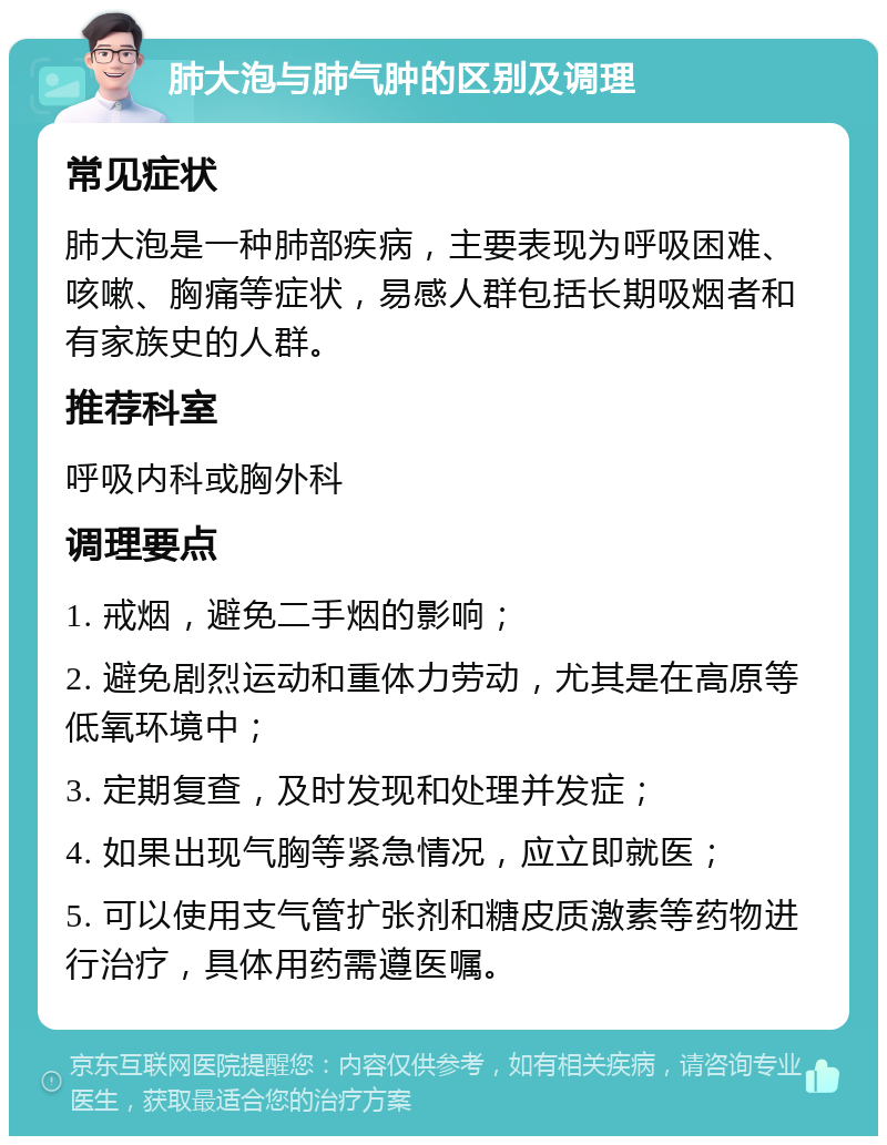 肺大泡与肺气肿的区别及调理 常见症状 肺大泡是一种肺部疾病，主要表现为呼吸困难、咳嗽、胸痛等症状，易感人群包括长期吸烟者和有家族史的人群。 推荐科室 呼吸内科或胸外科 调理要点 1. 戒烟，避免二手烟的影响； 2. 避免剧烈运动和重体力劳动，尤其是在高原等低氧环境中； 3. 定期复查，及时发现和处理并发症； 4. 如果出现气胸等紧急情况，应立即就医； 5. 可以使用支气管扩张剂和糖皮质激素等药物进行治疗，具体用药需遵医嘱。