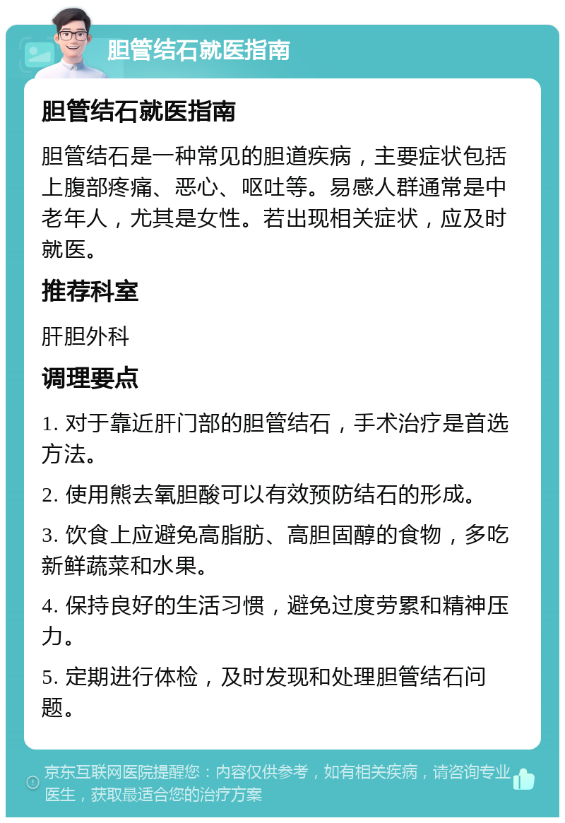 胆管结石就医指南 胆管结石就医指南 胆管结石是一种常见的胆道疾病，主要症状包括上腹部疼痛、恶心、呕吐等。易感人群通常是中老年人，尤其是女性。若出现相关症状，应及时就医。 推荐科室 肝胆外科 调理要点 1. 对于靠近肝门部的胆管结石，手术治疗是首选方法。 2. 使用熊去氧胆酸可以有效预防结石的形成。 3. 饮食上应避免高脂肪、高胆固醇的食物，多吃新鲜蔬菜和水果。 4. 保持良好的生活习惯，避免过度劳累和精神压力。 5. 定期进行体检，及时发现和处理胆管结石问题。