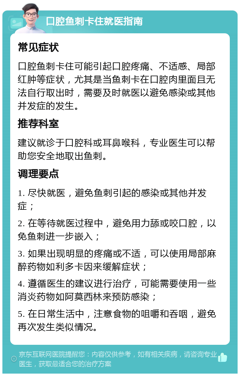 口腔鱼刺卡住就医指南 常见症状 口腔鱼刺卡住可能引起口腔疼痛、不适感、局部红肿等症状，尤其是当鱼刺卡在口腔肉里面且无法自行取出时，需要及时就医以避免感染或其他并发症的发生。 推荐科室 建议就诊于口腔科或耳鼻喉科，专业医生可以帮助您安全地取出鱼刺。 调理要点 1. 尽快就医，避免鱼刺引起的感染或其他并发症； 2. 在等待就医过程中，避免用力舔或咬口腔，以免鱼刺进一步嵌入； 3. 如果出现明显的疼痛或不适，可以使用局部麻醉药物如利多卡因来缓解症状； 4. 遵循医生的建议进行治疗，可能需要使用一些消炎药物如阿莫西林来预防感染； 5. 在日常生活中，注意食物的咀嚼和吞咽，避免再次发生类似情况。