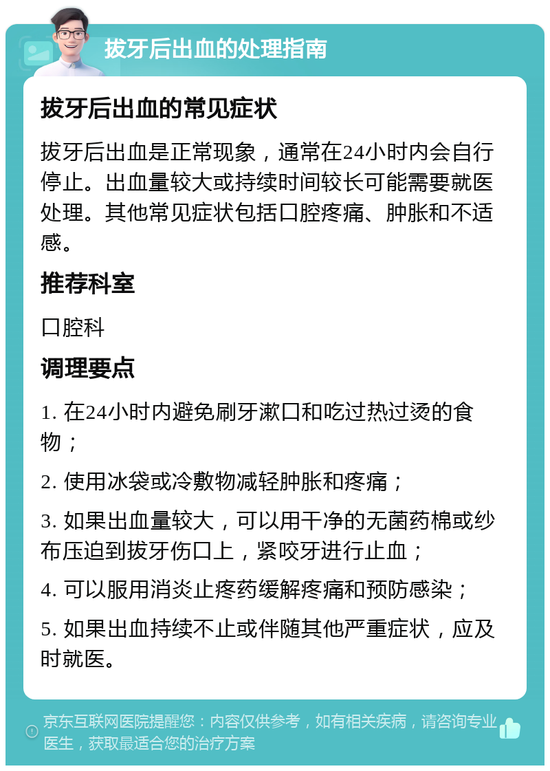 拔牙后出血的处理指南 拔牙后出血的常见症状 拔牙后出血是正常现象，通常在24小时内会自行停止。出血量较大或持续时间较长可能需要就医处理。其他常见症状包括口腔疼痛、肿胀和不适感。 推荐科室 口腔科 调理要点 1. 在24小时内避免刷牙漱口和吃过热过烫的食物； 2. 使用冰袋或冷敷物减轻肿胀和疼痛； 3. 如果出血量较大，可以用干净的无菌药棉或纱布压迫到拔牙伤口上，紧咬牙进行止血； 4. 可以服用消炎止疼药缓解疼痛和预防感染； 5. 如果出血持续不止或伴随其他严重症状，应及时就医。